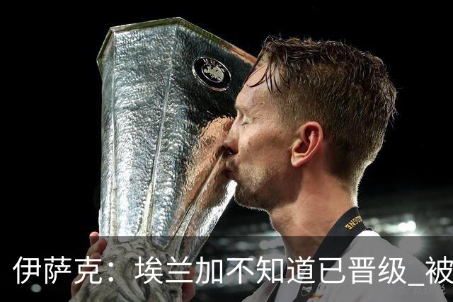 伊萨克：埃兰加不知道已晋级 被我小小训了一顿！怪不得他不高兴