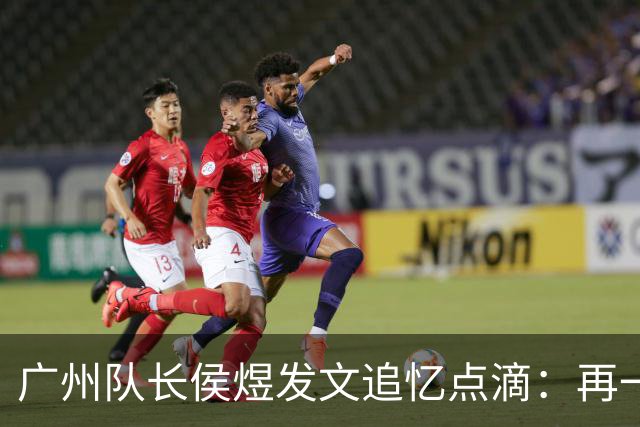 广州队长侯煜发文追忆点滴：再一次喊出为广州而战