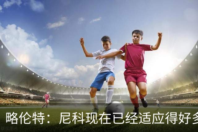 略伦特：尼科现在已经适应得好多了，我和亚马尔正在逐渐相互了解